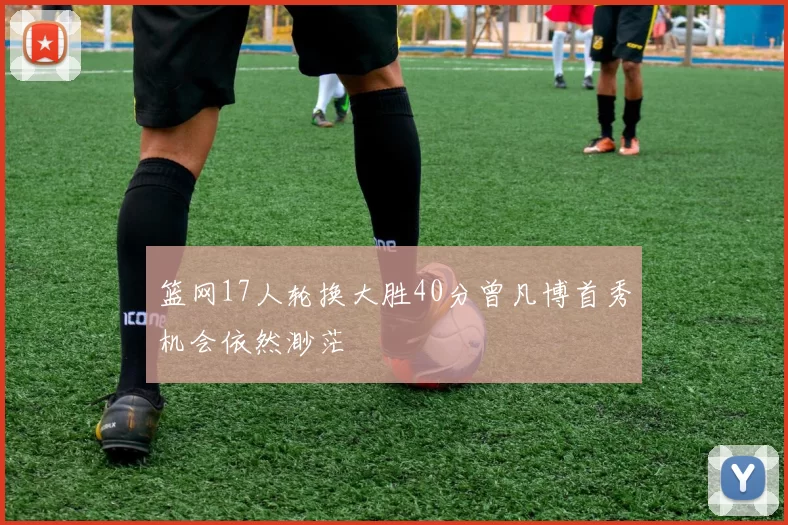 篮网17人轮换大胜40分曾凡博首秀机会依然渺茫