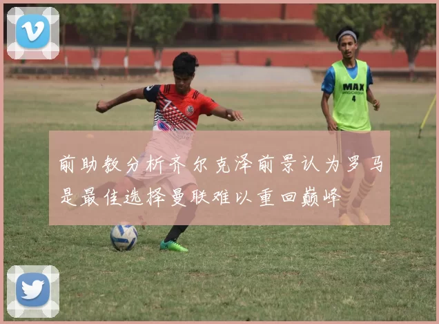 前助教分析齐尔克泽前景认为罗马是最佳选择曼联难以重回巅峰