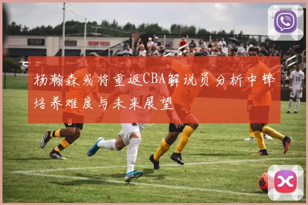 杨瀚森或将重返CBA解说员分析中锋培养难度与未来展望