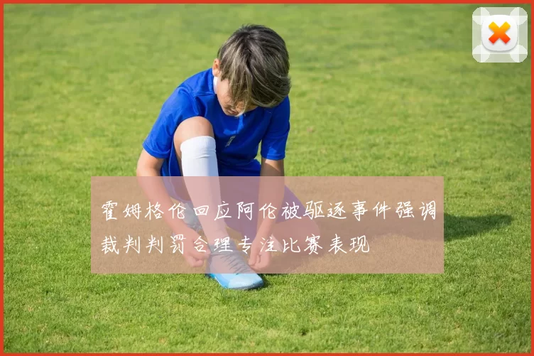 霍姆格伦回应阿伦被驱逐事件强调裁判判罚合理专注比赛表现