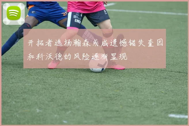 开拓者选杨瀚森或成遗憾错失奎因和科沃德的风险逐渐显现