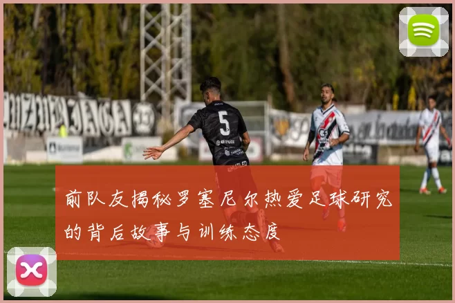 前队友揭秘罗塞尼尔热爱足球研究的背后故事与训练态度