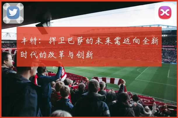 丰特：捍卫巴萨的未来需迈向全新时代的改革与创新