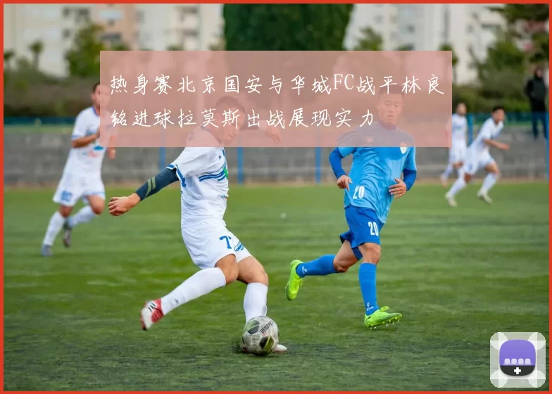 热身赛北京国安与华城FC战平林良铭进球拉莫斯出战展现实力