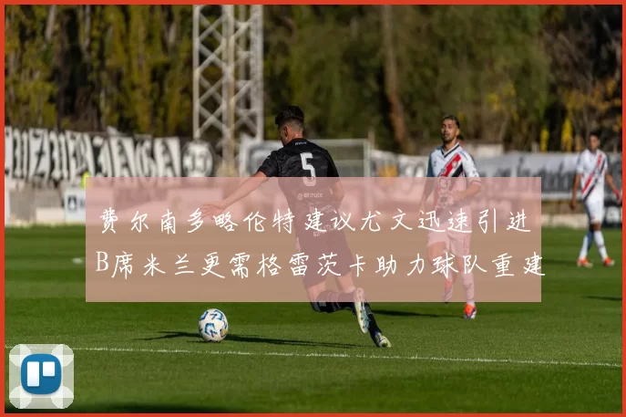 费尔南多略伦特建议尤文迅速引进B席米兰更需格雷茨卡助力球队重建