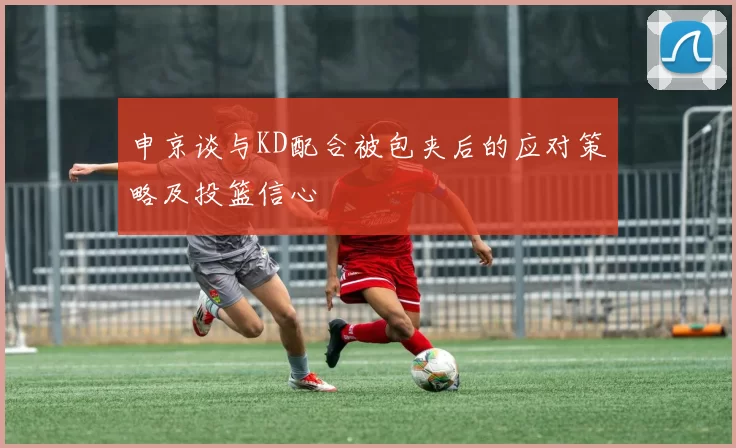 申京谈与KD配合被包夹后的应对策略及投篮信心