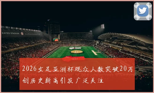 2026女足亚洲杯观众人数突破20万创历史新高引发广泛关注
