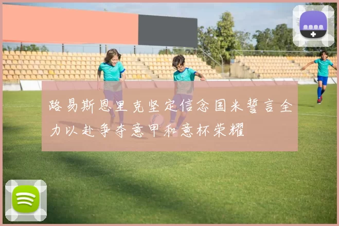 路易斯恩里克坚定信念国米誓言全力以赴争夺意甲和意杯荣耀