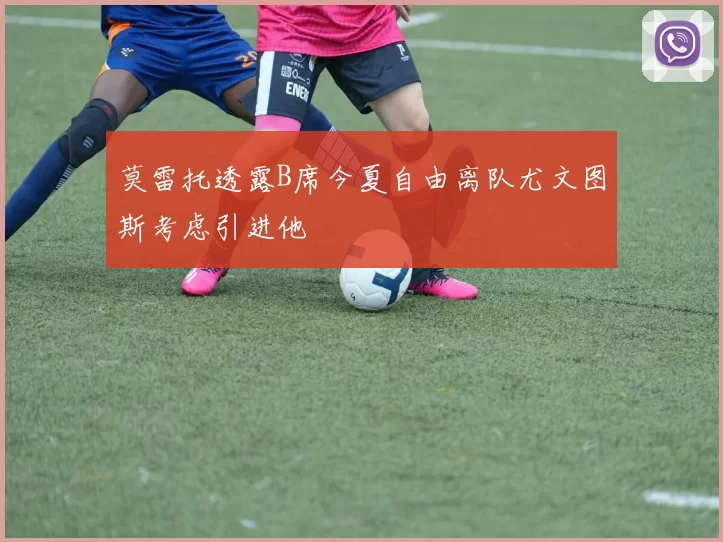 莫雷托透露B席今夏自由离队尤文图斯考虑引进他