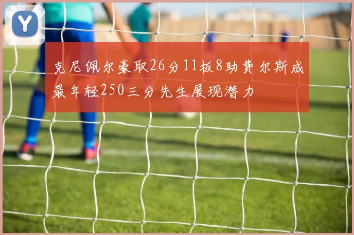 克尼佩尔豪取26分11板8助费尔斯成最年轻250三分先生展现潜力