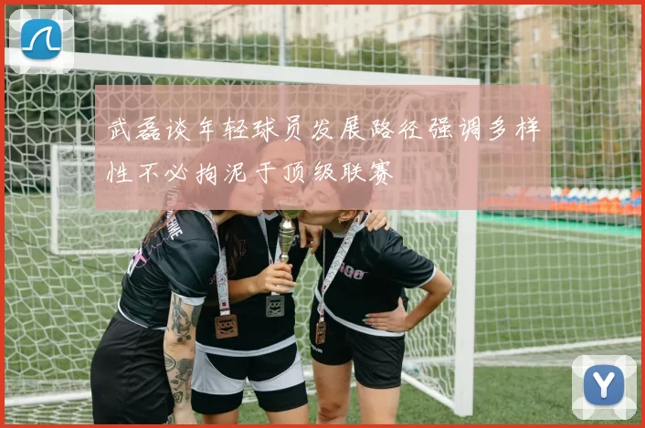 武磊谈年轻球员发展路径强调多样性不必拘泥于顶级联赛