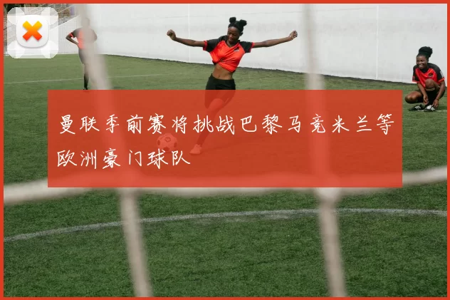 曼联季前赛将挑战巴黎马竞米兰等欧洲豪门球队