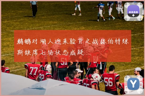 鹈鹕对湖人迎来验货之战赫伯特琼斯缺席七场状态成疑