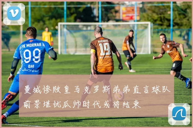 曼城惨败皇马克罗斯弟弟直言球队前景堪忧瓜帅时代或将结束
