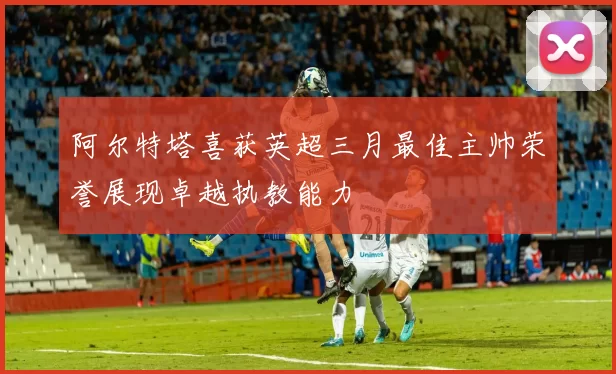 阿尔特塔喜获英超三月最佳主帅荣誉展现卓越执教能力