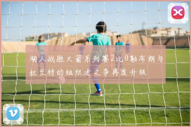 湖人战胜火箭系列赛2比0勒布朗与杜兰特的组织者之争再度升级