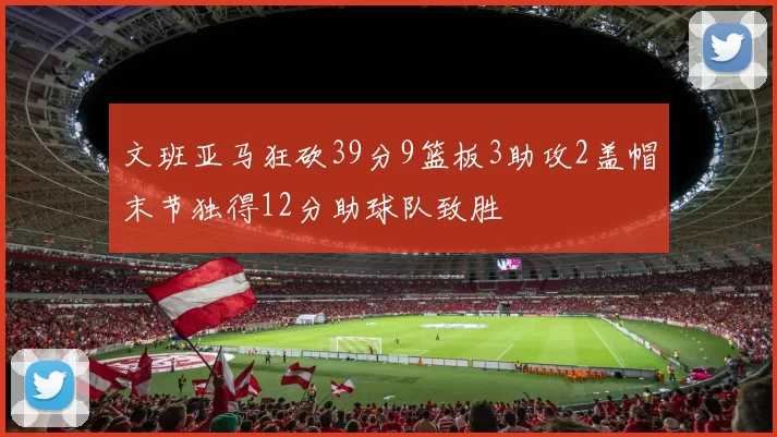 文班亚马狂砍39分9篮板3助攻2盖帽末节独得12分助球队致胜