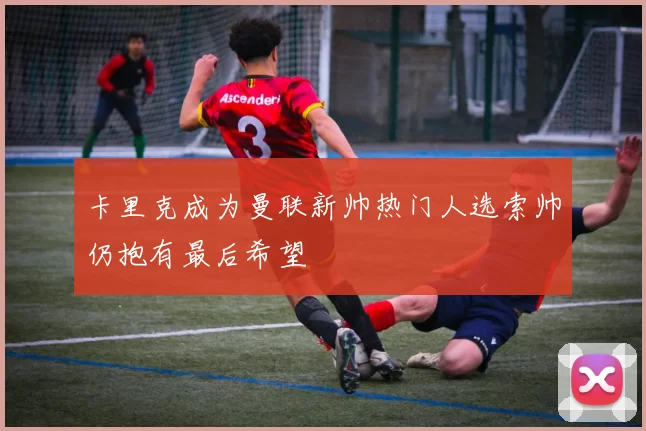 卡里克成为曼联新帅热门人选索帅仍抱有最后希望