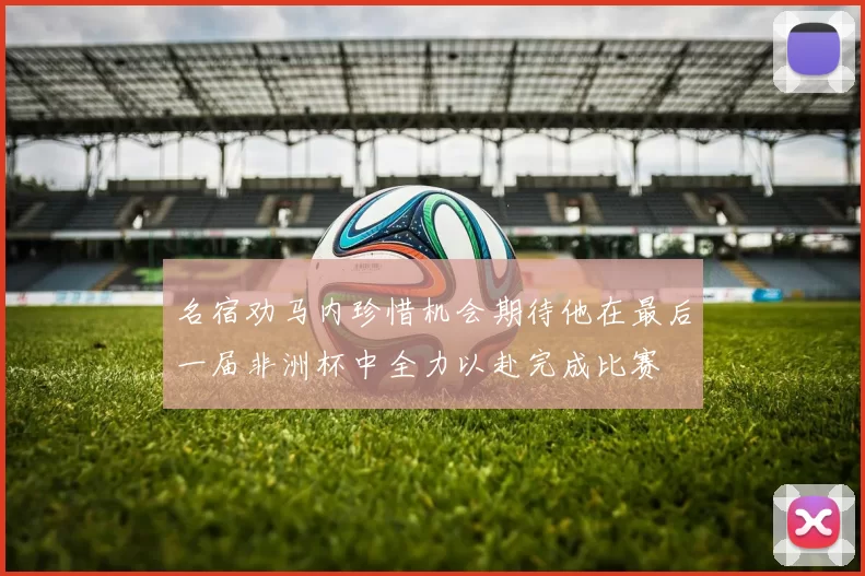 名宿劝马内珍惜机会期待他在最后一届非洲杯中全力以赴完成比赛